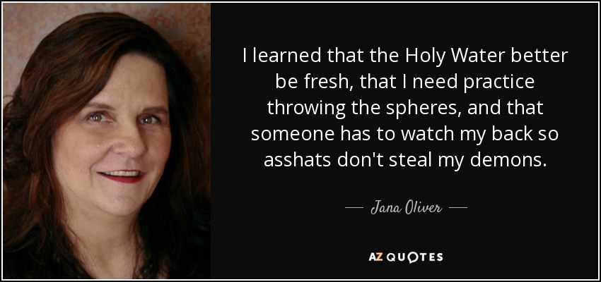 I learned that the Holy Water better be fresh, that I need practice throwing the spheres, and that someone has to watch my back so asshats don't steal my demons. - Jana Oliver