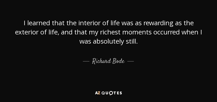 I learned that the interior of life was as rewarding as the exterior of life, and that my richest moments occurred when I was absolutely still. - Richard Bode