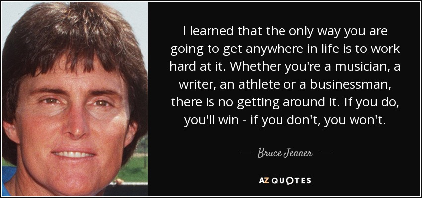 I learned that the only way you are going to get anywhere in life is to work hard at it. Whether you're a musician, a writer, an athlete or a businessman, there is no getting around it. If you do, you'll win - if you don't, you won't. - Bruce Jenner