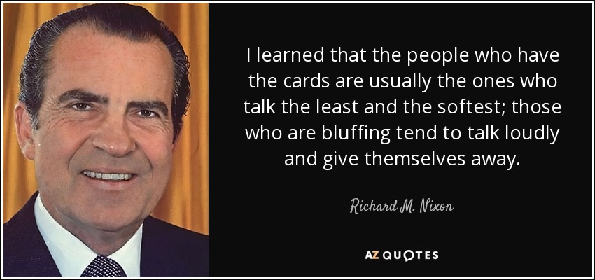 I learned that the people who have the cards are usually the ones who talk the least and the softest; those who are bluffing tend to talk loudly and give themselves away. - Richard M. Nixon