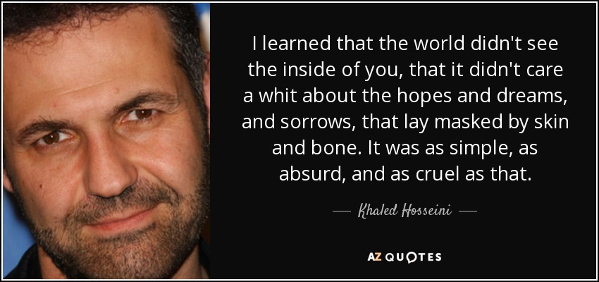 I learned that the world didn't see the inside of you, that it didn't care a whit about the hopes and dreams, and sorrows, that lay masked by skin and bone. It was as simple, as absurd, and as cruel as that. - Khaled Hosseini