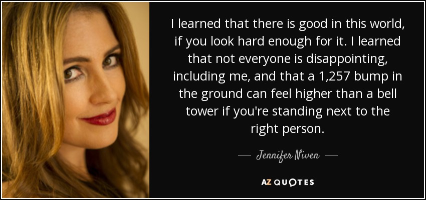 I learned that there is good in this world, if you look hard enough for it. I learned that not everyone is disappointing, including me, and that a 1,257 bump in the ground can feel higher than a bell tower if you're standing next to the right person. - Jennifer Niven