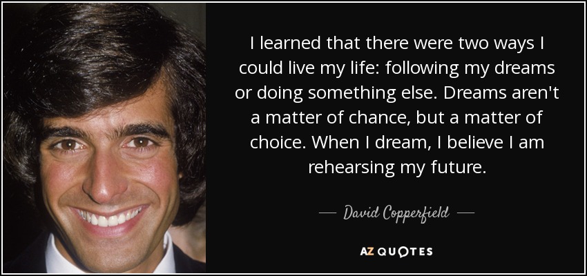 I learned that there were two ways I could live my life: following my dreams or doing something else. Dreams aren't a matter of chance, but a matter of choice. When I dream, I believe I am rehearsing my future. - David Copperfield