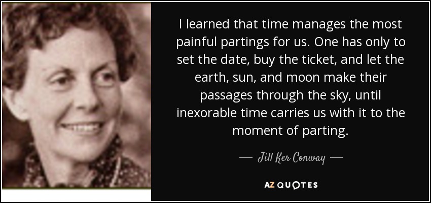 I learned that time manages the most painful partings for us. One has only to set the date, buy the ticket, and let the earth, sun, and moon make their passages through the sky, until inexorable time carries us with it to the moment of parting. - Jill Ker Conway