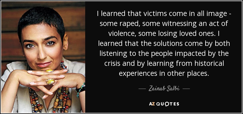 I learned that victims come in all image - some raped, some witnessing an act of violence, some losing loved ones. I learned that the solutions come by both listening to the people impacted by the crisis and by learning from historical experiences in other places. - Zainab Salbi