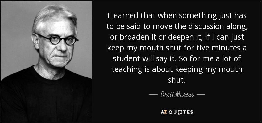 I learned that when something just has to be said to move the discussion along, or broaden it or deepen it, if I can just keep my mouth shut for five minutes a student will say it. So for me a lot of teaching is about keeping my mouth shut. - Greil Marcus