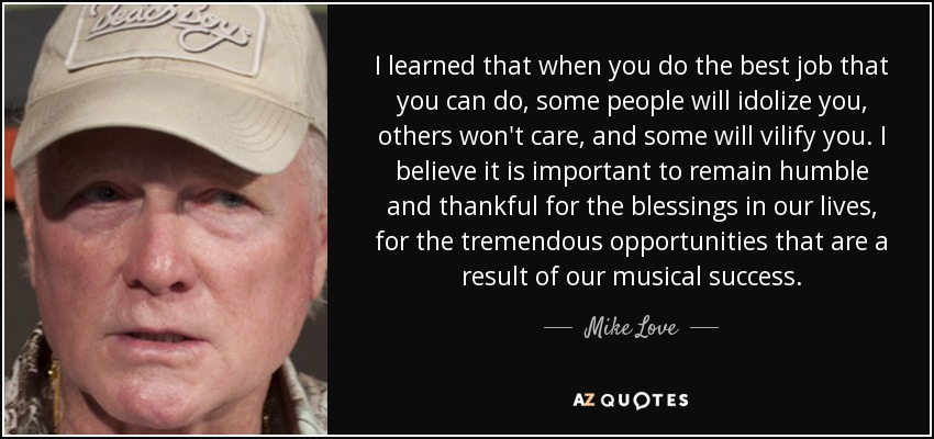 I learned that when you do the best job that you can do, some people will idolize you, others won't care, and some will vilify you. I believe it is important to remain humble and thankful for the blessings in our lives, for the tremendous opportunities that are a result of our musical success. - Mike Love