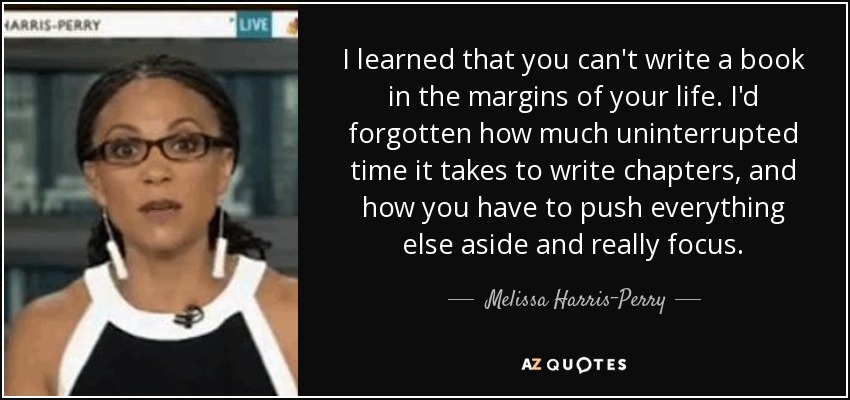 I learned that you can't write a book in the margins of your life. I'd forgotten how much uninterrupted time it takes to write chapters, and how you have to push everything else aside and really focus. - Melissa Harris-Perry