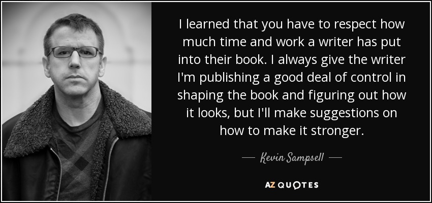 I learned that you have to respect how much time and work a writer has put into their book. I always give the writer I'm publishing a good deal of control in shaping the book and figuring out how it looks, but I'll make suggestions on how to make it stronger. - Kevin Sampsell