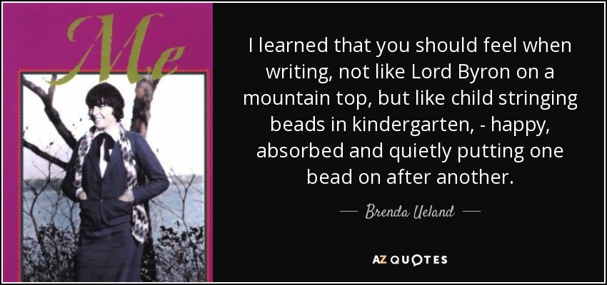 I learned that you should feel when writing, not like Lord Byron on a mountain top, but like child stringing beads in kindergarten, - happy, absorbed and quietly putting one bead on after another. - Brenda Ueland