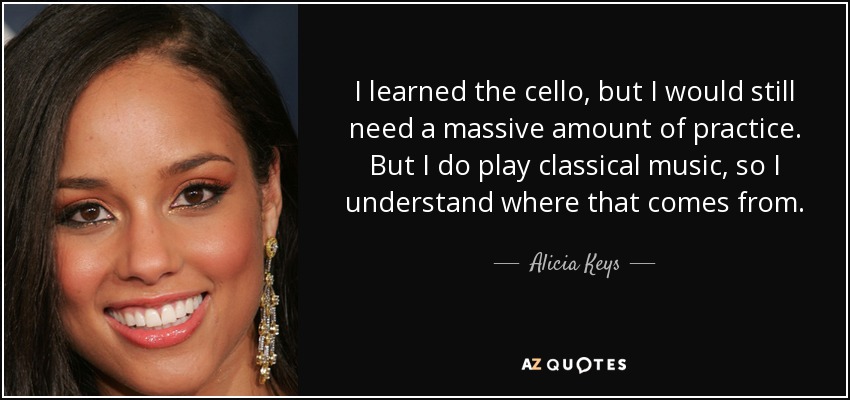 I learned the cello , but I would still need a massive amount of practice. But I do play classical music, so I understand where that comes from. - Alicia Keys
