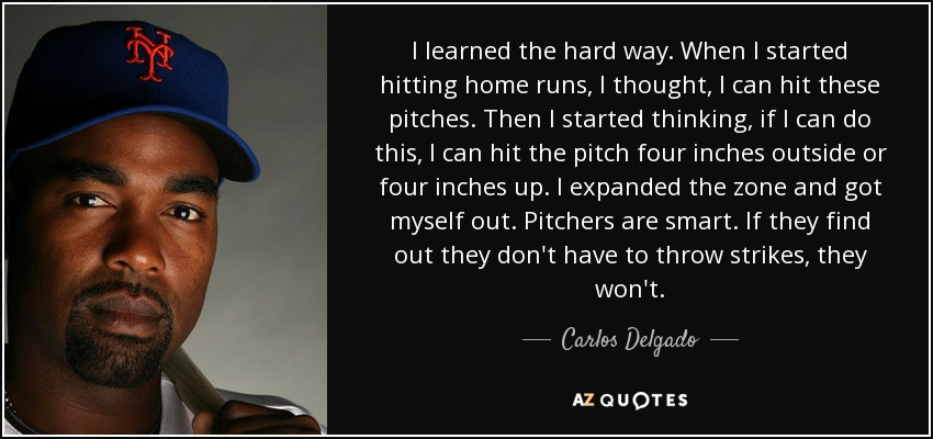 I learned the hard way. When I started hitting home runs, I thought, I can hit these pitches. Then I started thinking, if I can do this, I can hit the pitch four inches outside or four inches up. I expanded the zone and got myself out. Pitchers are smart. If they find out they don't have to throw strikes, they won't. - Carlos Delgado