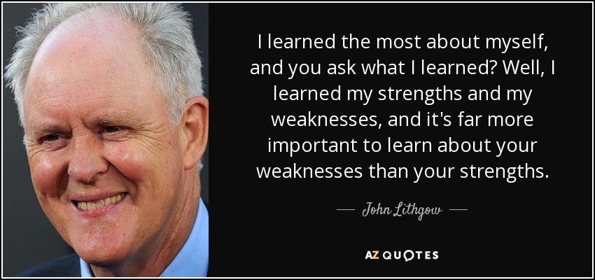 I learned the most about myself, and you ask what I learned? Well, I learned my strengths and my weaknesses, and it's far more important to learn about your weaknesses than your strengths. - John Lithgow