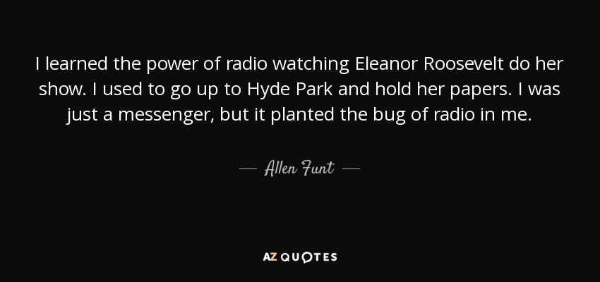 I learned the power of radio watching Eleanor Roosevelt do her show. I used to go up to Hyde Park and hold her papers. I was just a messenger, but it planted the bug of radio in me. - Allen Funt