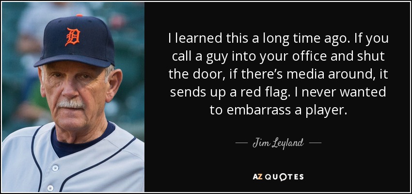 I learned this a long time ago. If you call a guy into your office and shut the door, if there’s media around, it sends up a red flag. I never wanted to embarrass a player. - Jim Leyland