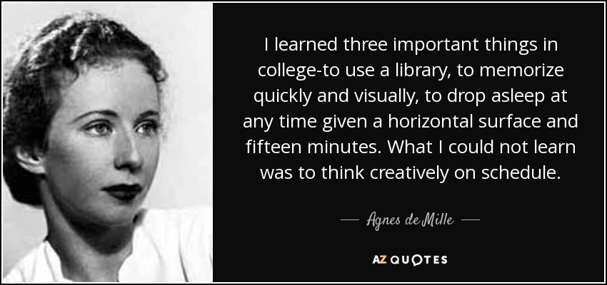 I learned three important things in college-to use a library, to memorize quickly and visually, to drop asleep at any time given a horizontal surface and fifteen minutes. What I could not learn was to think creatively on schedule. - Agnes de Mille
