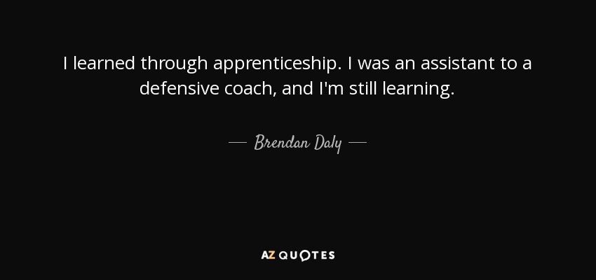 I learned through apprenticeship. I was an assistant to a defensive coach, and I'm still learning. - Brendan Daly