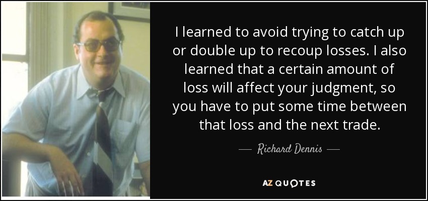 I learned to avoid trying to catch up or double up to recoup losses. I also learned that a certain amount of loss will affect your judgment, so you have to put some time between that loss and the next trade. - Richard Dennis