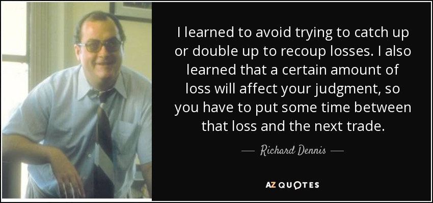 I learned to avoid trying to catch up or double up to recoup losses. I also learned that a certain amount of loss will affect your judgment, so you have to put some time between that loss and the next trade. - Richard Dennis