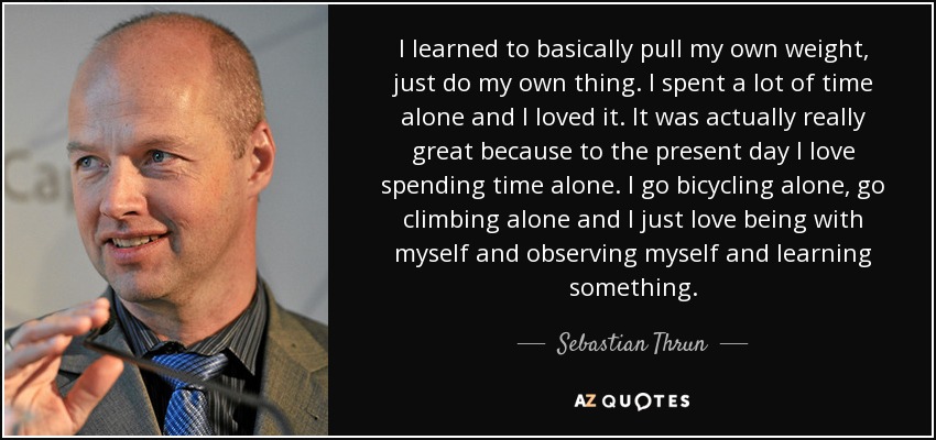 I learned to basically pull my own weight, just do my own thing. I spent a lot of time alone and I loved it. It was actually really great because to the present day I love spending time alone. I go bicycling alone, go climbing alone and I just love being with myself and observing myself and learning something. - Sebastian Thrun