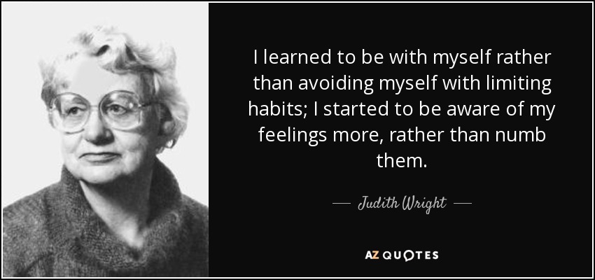 I learned to be with myself rather than avoiding myself with limiting habits; I started to be aware of my feelings more, rather than numb them. - Judith Wright