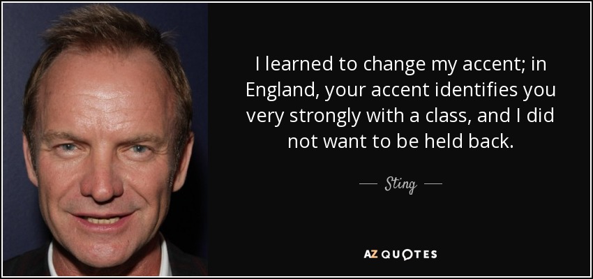 I learned to change my accent; in England, your accent identifies you very strongly with a class, and I did not want to be held back. - Sting