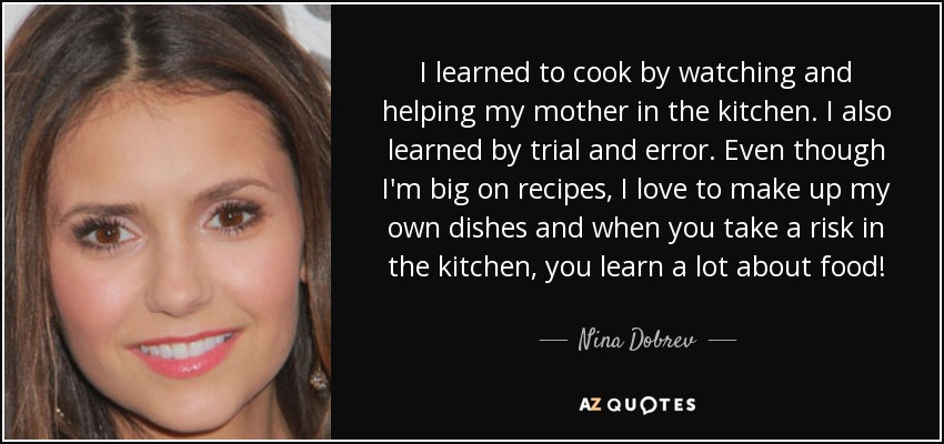 I learned to cook by watching and helping my mother in the kitchen. I also learned by trial and error. Even though I'm big on recipes, I love to make up my own dishes and when you take a risk in the kitchen, you learn a lot about food! - Nina Dobrev