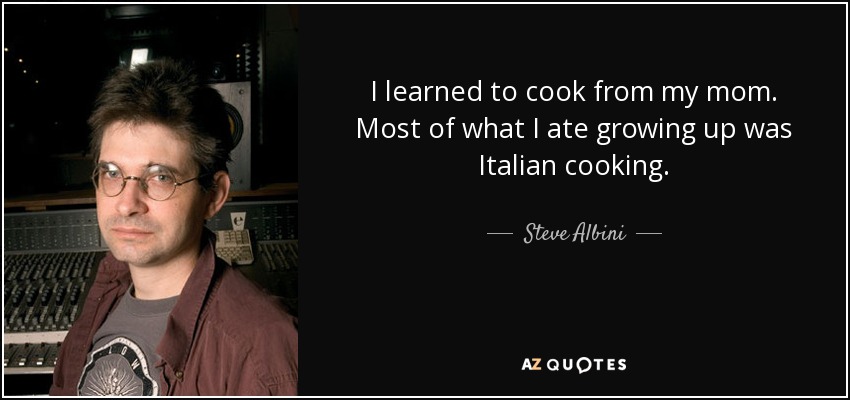 I learned to cook from my mom. Most of what I ate growing up was Italian cooking. - Steve Albini