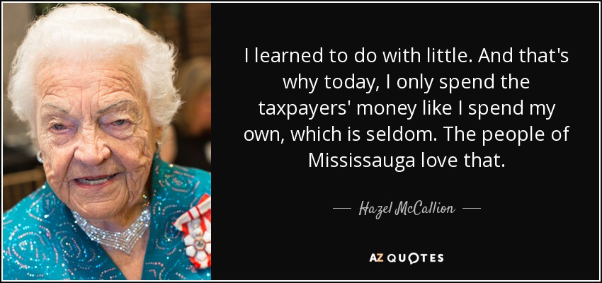 I learned to do with little. And that's why today, I only spend the taxpayers' money like I spend my own, which is seldom. The people of Mississauga love that. - Hazel McCallion