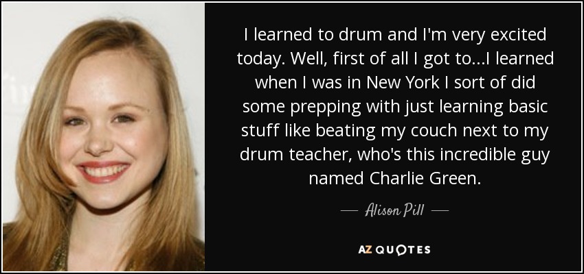I learned to drum and I'm very excited today. Well, first of all I got to...I learned when I was in New York I sort of did some prepping with just learning basic stuff like beating my couch next to my drum teacher, who's this incredible guy named Charlie Green. - Alison Pill