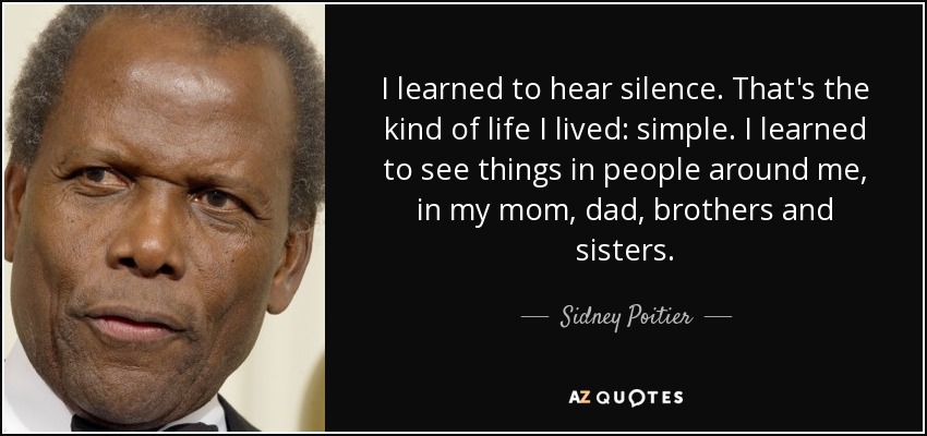 I learned to hear silence. That's the kind of life I lived: simple. I learned to see things in people around me, in my mom, dad, brothers and sisters. - Sidney Poitier
