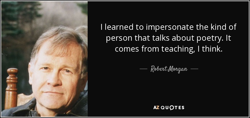 I learned to impersonate the kind of person that talks about poetry. It comes from teaching, I think. - Robert Morgan
