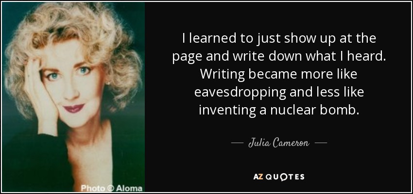 I learned to just show up at the page and write down what I heard. Writing became more like eavesdropping and less like inventing a nuclear bomb. - Julia Cameron