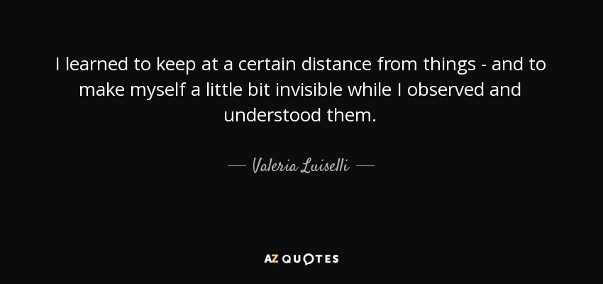 I learned to keep at a certain distance from things - and to make myself a little bit invisible while I observed and understood them. - Valeria Luiselli