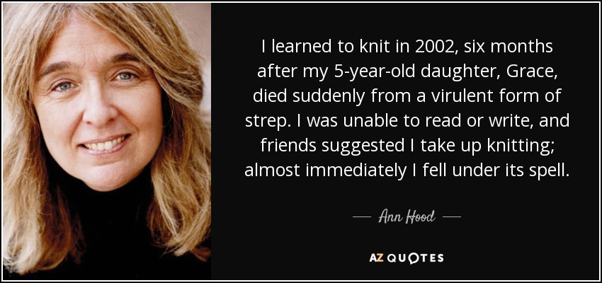 I learned to knit in 2002, six months after my 5-year-old daughter, Grace, died suddenly from a virulent form of strep. I was unable to read or write, and friends suggested I take up knitting; almost immediately I fell under its spell. - Ann Hood