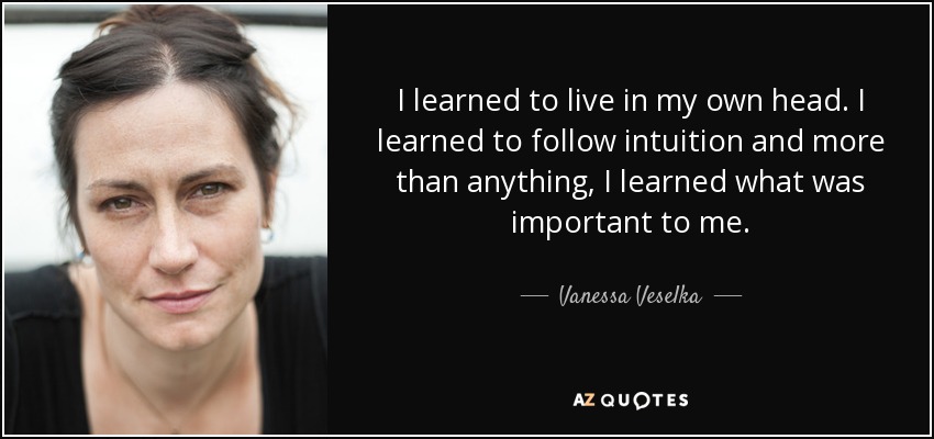I learned to live in my own head. I learned to follow intuition and more than anything, I learned what was important to me. - Vanessa Veselka