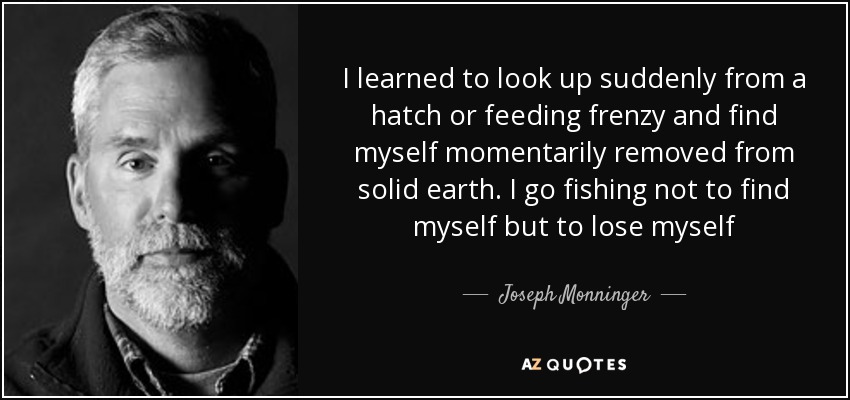 I learned to look up suddenly from a hatch or feeding frenzy and find myself momentarily removed from solid earth. I go fishing not to find myself but to lose myself - Joseph Monninger