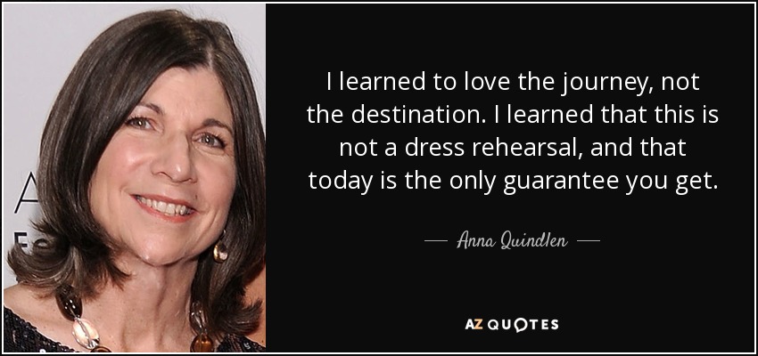 I learned to love the journey, not the destination. I learned that this is not a dress rehearsal, and that today is the only guarantee you get. - Anna Quindlen