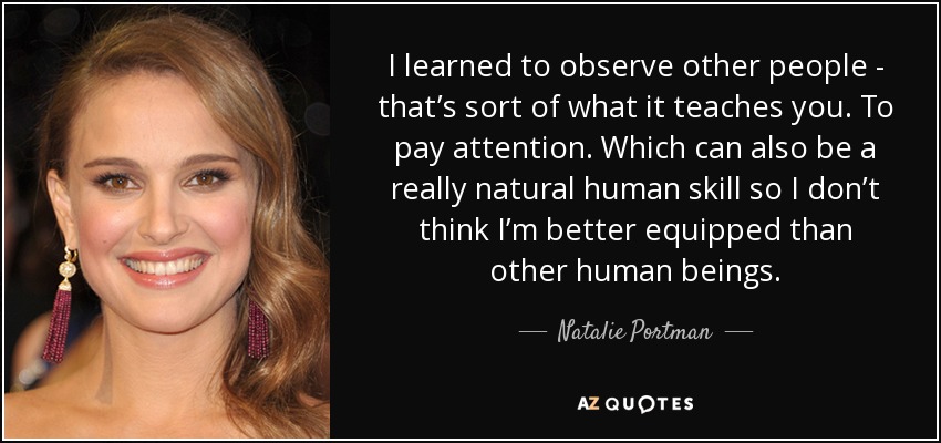 I learned to observe other people - that’s sort of what it teaches you. To pay attention. Which can also be a really natural human skill so I don’t think I’m better equipped than other human beings. - Natalie Portman