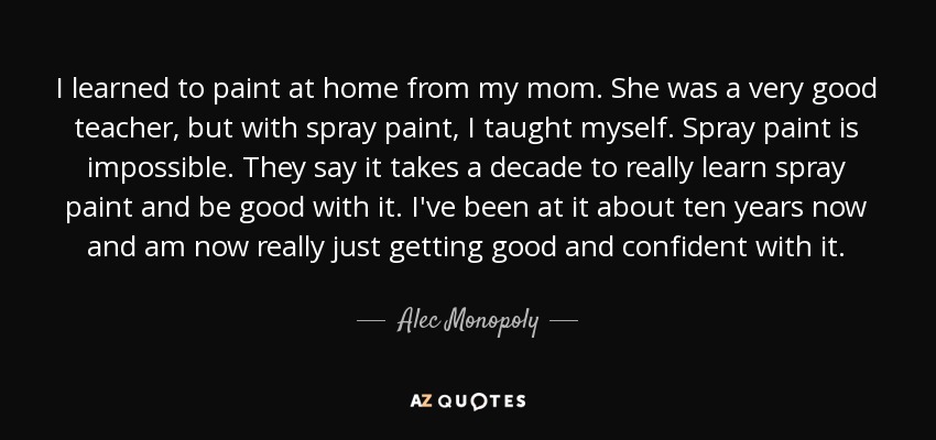 I learned to paint at home from my mom. She was a very good teacher, but with spray paint, I taught myself. Spray paint is impossible. They say it takes a decade to really learn spray paint and be good with it. I've been at it about ten years now and am now really just getting good and confident with it. - Alec Monopoly