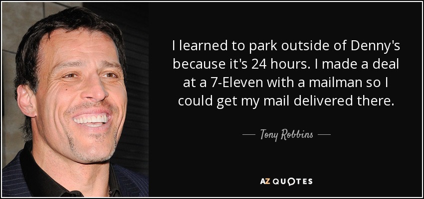I learned to park outside of Denny's because it's 24 hours. I made a deal at a 7-Eleven with a mailman so I could get my mail delivered there. - Tony Robbins
