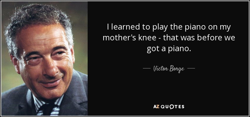 I learned to play the piano on my mother's knee - that was before we got a piano. - Victor Borge