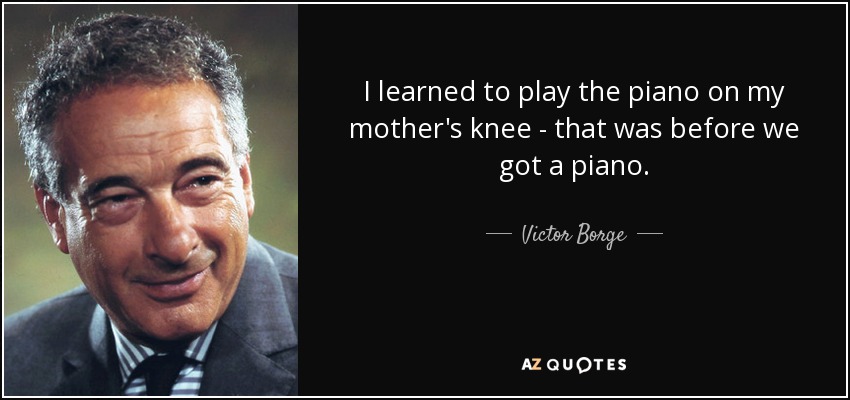 I learned to play the piano on my mother's knee - that was before we got a piano. - Victor Borge