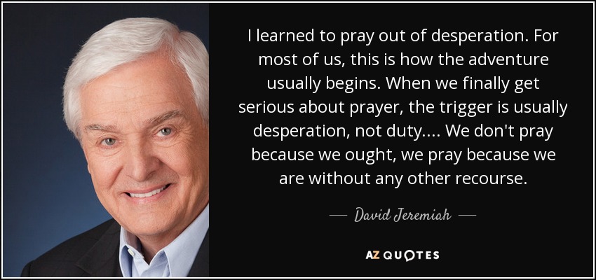 I learned to pray out of desperation. For most of us, this is how the adventure usually begins. When we finally get serious about prayer, the trigger is usually desperation, not duty.... We don't pray because we ought, we pray because we are without any other recourse. - David Jeremiah