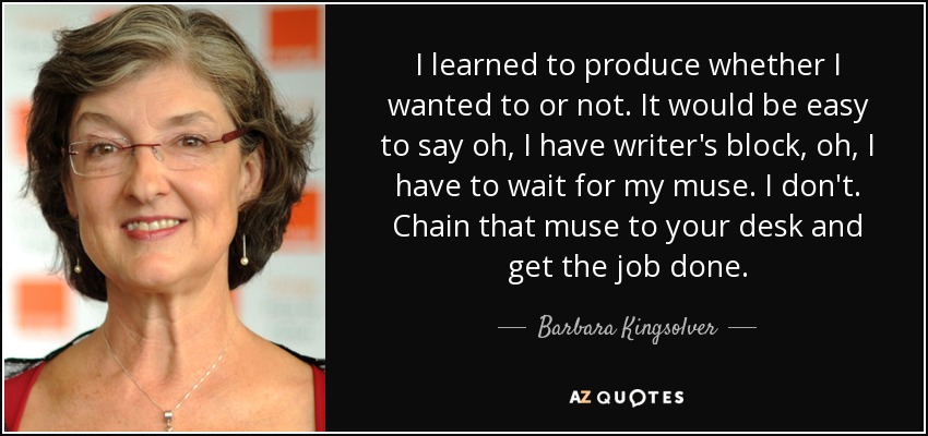 I learned to produce whether I wanted to or not. It would be easy to say oh, I have writer's block, oh, I have to wait for my muse. I don't. Chain that muse to your desk and get the job done. - Barbara Kingsolver
