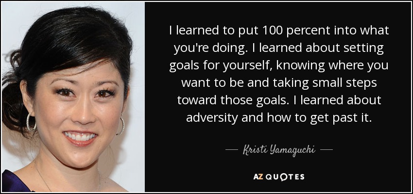 I learned to put 100 percent into what you're doing. I learned about setting goals for yourself, knowing where you want to be and taking small steps toward those goals. I learned about adversity and how to get past it. - Kristi Yamaguchi