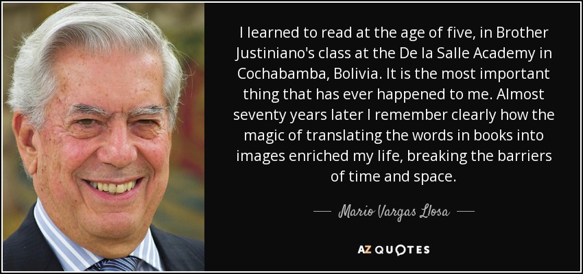 I learned to read at the age of five, in Brother Justiniano's class at the De la Salle Academy in Cochabamba, Bolivia. It is the most important thing that has ever happened to me. Almost seventy years later I remember clearly how the magic of translating the words in books into images enriched my life, breaking the barriers of time and space. - Mario Vargas Llosa