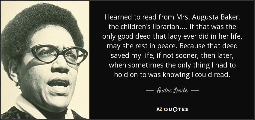 I learned to read from Mrs. Augusta Baker, the children's librarian. ... If that was the only good deed that lady ever did in her life, may she rest in peace. Because that deed saved my life, if not sooner, then later, when sometimes the only thing I had to hold on to was knowing I could read. - Audre Lorde