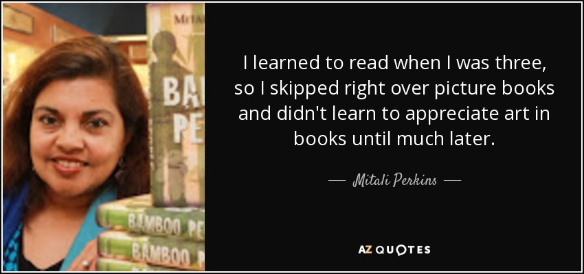 I learned to read when I was three, so I skipped right over picture books and didn't learn to appreciate art in books until much later. - Mitali Perkins