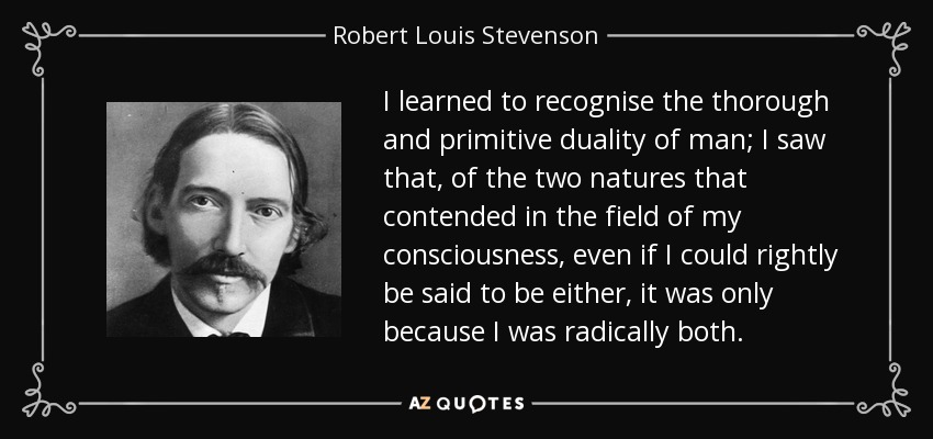 I learned to recognise the thorough and primitive duality of man; I saw that, of the two natures that contended in the field of my consciousness, even if I could rightly be said to be either, it was only because I was radically both. - Robert Louis Stevenson